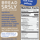 Bread SRSLY gluten-free sourdough bread. Certified Gluten Free, Vegan, Kosher, and Non-GMO. It is gum-free and rice-free. Ingredients: wild fermented sourdough (water, arrowroot, organic millet flour, organic sorghum flour, organic psyllium husk, salt). Nutrition Facts: Serving size 2 oz (57g), 100 Calories. Total Fat 0.5g (1% DV), Sodium 280mg (12% DV), Total Carb 22g (8% DV), Dietary Fiber 3g (11% DV), Total Sugars 0g. Protein 2g. Net Wt 51 oz (1446 g).