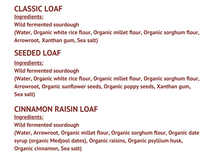 Load image into Gallery viewer, Classic loaf Ingredients: Wild fermented sourdough (Water, Organic white rice flour, Organic millet flour, Organic sorghum flour, Arrowroot, Xanthan gum, Sea salt) Seeded loaf Ingredients: Wild fermented sourdough (Water, Organic white rice flour, Organic millet flour, Organic sorghum flour, Arrowroot, Organic sunflower seeds, Organic poppy seeds, Xanthan gum,  Sea salt)