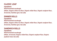 Load image into Gallery viewer, Classic Loaf Ingredients: Wild fermented sourdough (Water, Organic white rice flour, Organic millet flour, Organic sorghum flour, Arrowroot, Xanthan gum, Sea salt) Dinner Rolls Ingredients: Wild fermented sourdough (Water, Organic white rice flour, Organic millet flour, Organic sorghum flour, Arrowroot, Xanthan gum, Sea salt) Sandwich Rolls Ingredients: Wild fermented sourdough (Water, Arrowroot, Organic millet flour, Organic sorghum flour, Organic psyllium husk, Sea salt)