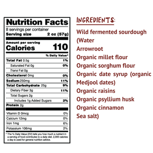 Ingredients: Wild fermented sourdough (Water, arrowroot, organic millet flour, organic sorghum flour, organic date syrup (organic Medjool dates) organic raisins, organic psyllium husk, organic cinnamon, sea salt)